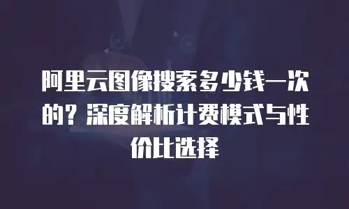 阿里云图像搜索多少钱一次的？深度解析计费模式与性价比选择