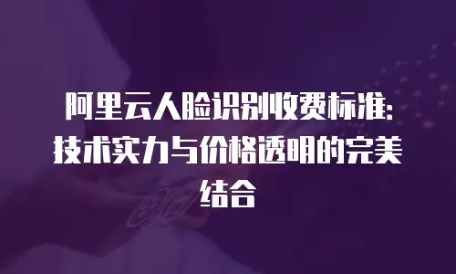 阿里云人脸识别收费标准：技术实力与价格透明的完美结合