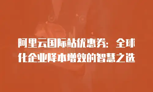 阿里云国际站优惠券：全球化企业降本增效的智慧之选