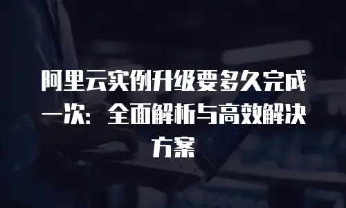 阿里云实例升级要多久完成一次：全面解析与高效解决方案