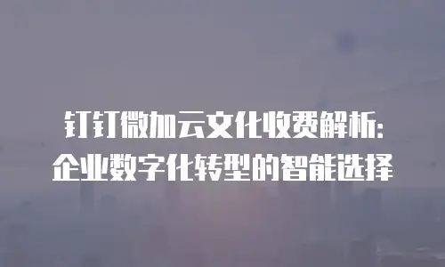 钉钉微加云文化收费解析：企业数字化转型的智能选择