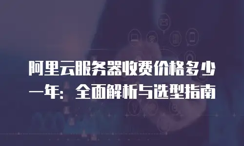 阿里云服务器收费价格多少一年：全面解析与选型指南