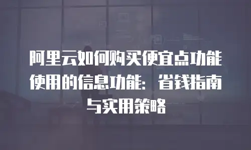 阿里云如何购买便宜点功能使用的信息功能：省钱指南与实用策略