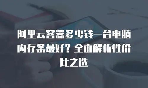 阿里云容器多少钱一台电脑内存条最好？全面解析性价比之选