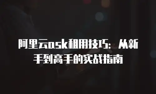 阿里云ask租用技巧：从新手到高手的实战指南