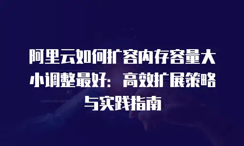 阿里云如何扩容内存容量大小调整最好：高效扩展策略与实践指南