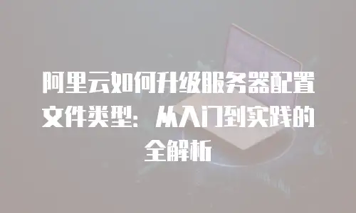 阿里云如何升级服务器配置文件类型：从入门到实践的全解析