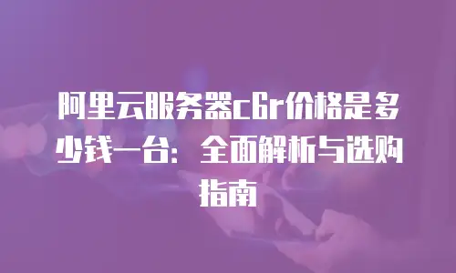 阿里云服务器c6r价格是多少钱一台：全面解析与选购指南