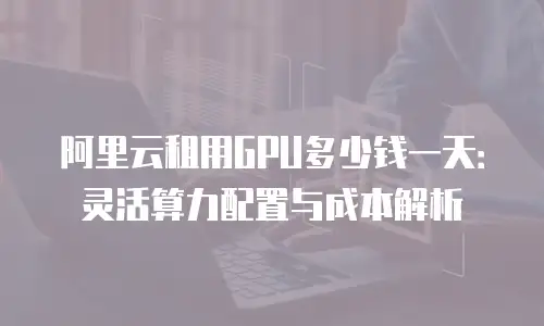 阿里云租用GPU多少钱一天：灵活算力配置与成本解析