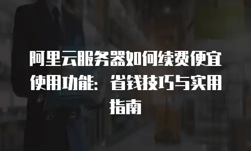 阿里云服务器如何续费便宜使用功能：省钱技巧与实用指南