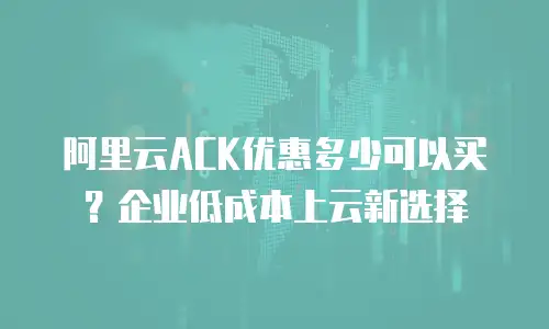 阿里云ACK优惠多少可以买？企业低成本上云新选择