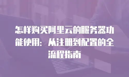 怎样购买阿里云的服务器功能使用：从注册到配置的全流程指南