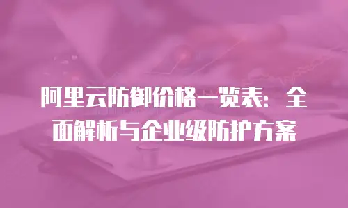 阿里云防御价格一览表：全面解析与企业级防护方案