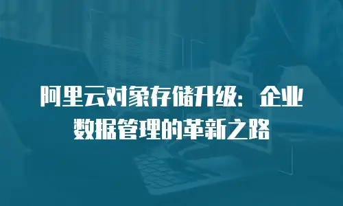阿里云对象存储升级：企业数据管理的革新之路