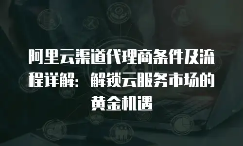 阿里云渠道代理商条件及流程详解：解锁云服务市场的黄金机遇