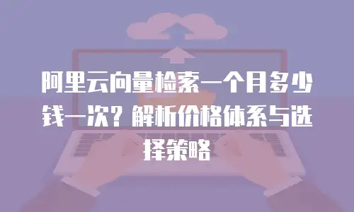 阿里云向量检索一个月多少钱一次？解析价格体系与选择策略