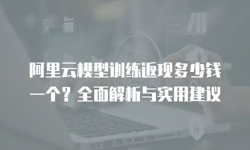 阿里云模型训练返现多少钱一个？全面解析与实用建议
