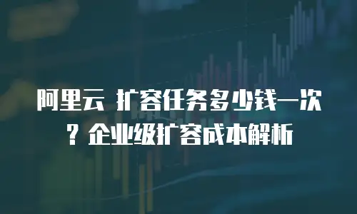 阿里云 扩容任务多少钱一次？企业级扩容成本解析