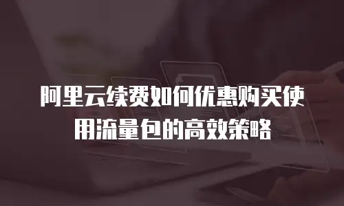 阿里云续费如何优惠购买使用流量包的高效策略