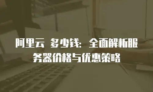 阿里云 多少钱：全面解析服务器价格与优惠策略