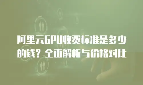 阿里云GPU收费标准是多少的钱？全面解析与价格对比