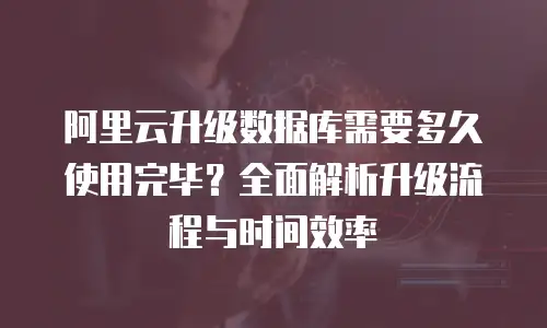 阿里云升级数据库需要多久使用完毕？全面解析升级流程与时间效率