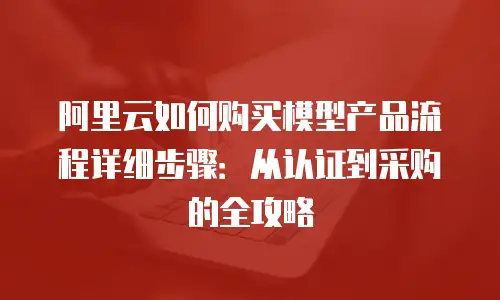 阿里云如何购买模型产品流程详细步骤：从认证到采购的全攻略
