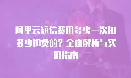 阿里云短信费用多少一次扣多少扣费的？全面解析与实用指南