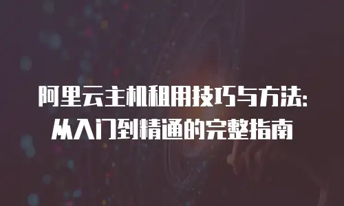 阿里云主机租用技巧与方法：从入门到精通的完整指南