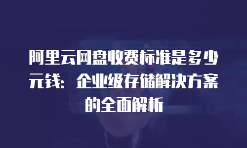 阿里云网盘收费标准是多少元钱：企业级存储解决方案的全面解析