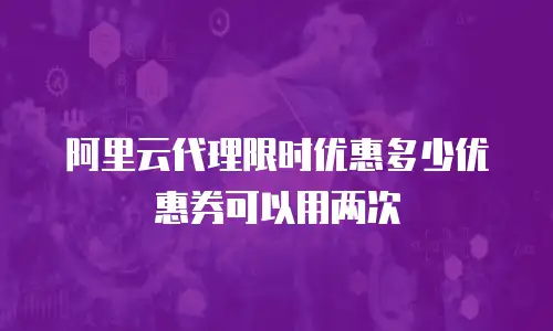 阿里云代理限时优惠多少优惠券可以用两次