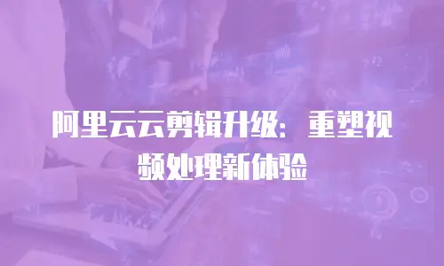 阿里云云剪辑升级：重塑视频处理新体验