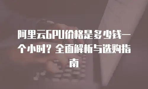 阿里云GPU价格是多少钱一个小时？全面解析与选购指南