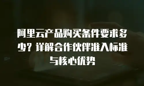 阿里云产品购买条件要求多少？详解合作伙伴准入标准与核心优势