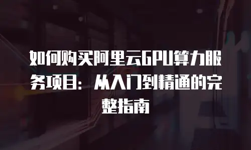 如何购买阿里云GPU算力服务项目：从入门到精通的完整指南