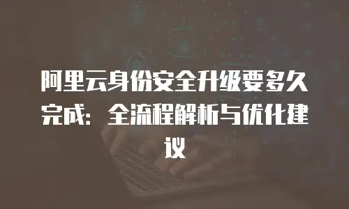 阿里云身份安全升级要多久完成：全流程解析与优化建议