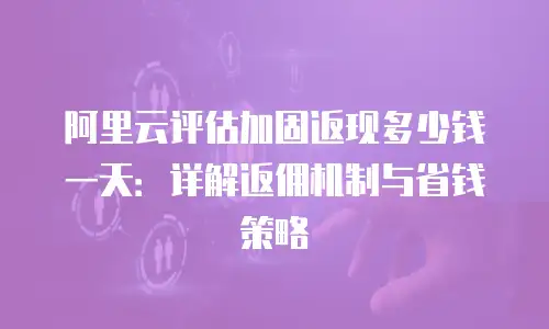 阿里云评估加固返现多少钱一天：详解返佣机制与省钱策略