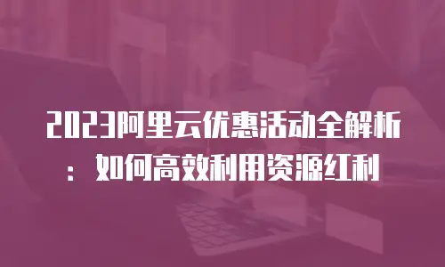 2023阿里云优惠活动全解析：如何高效利用资源红利