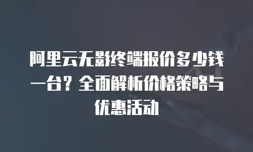 阿里云无影终端报价多少钱一台？全面解析价格策略与优惠活动
