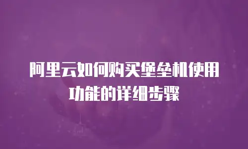 阿里云如何购买堡垒机使用功能的详细步骤