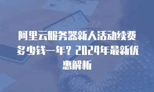 阿里云服务器新人活动续费多少钱一年？2024年最新优惠解析