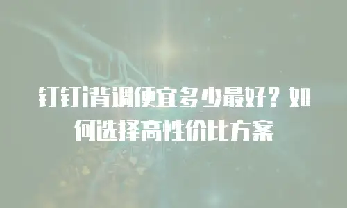 钉钉i背调便宜多少最好？如何选择高性价比方案