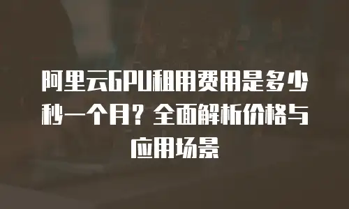 阿里云GPU租用费用是多少秒一个月？全面解析价格与应用场景