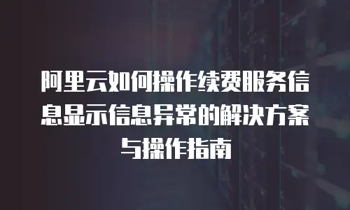 阿里云如何操作续费服务信息显示信息异常的解决方案与操作指南