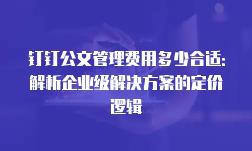 钉钉公文管理费用多少合适：解析企业级解决方案的定价逻辑