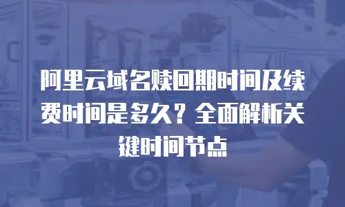 阿里云域名赎回期时间及续费时间是多久？全面解析关键时间节点