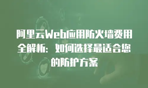 阿里云Web应用防火墙费用全解析：如何选择最适合您的防护方案