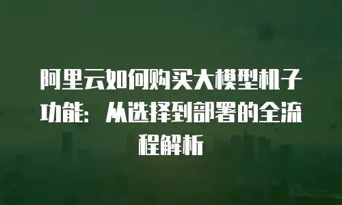 阿里云如何购买大模型机子功能：从选择到部署的全流程解析
