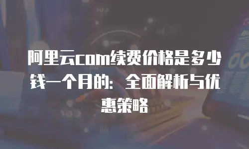 阿里云com续费价格是多少钱一个月的：全面解析与优惠策略
