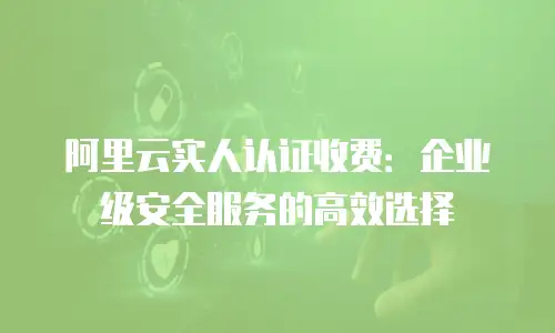 阿里云实人认证收费：企业级安全服务的高效选择